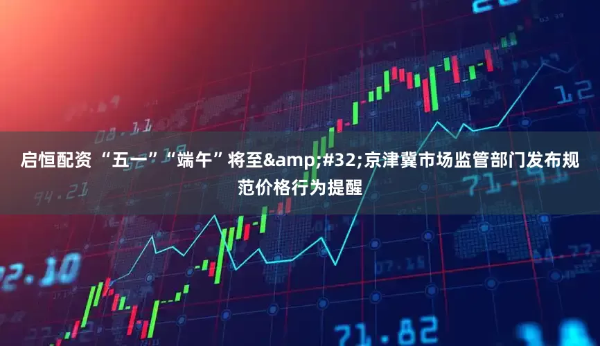 启恒配资 “五一”“端午”将至 京津冀市场监管部门发布规范价格行为提醒