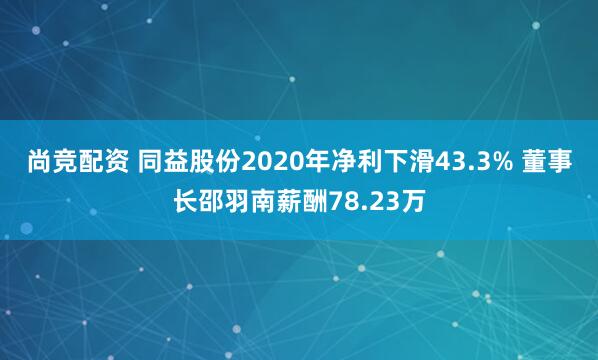 尚竞配资 同益股份2020年净利下滑43.3% 董事长邵羽南薪酬78.23万