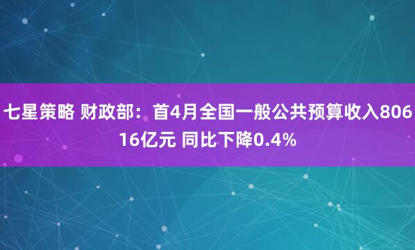 七星策略 财政部：首4月全国一般公共预算收入80616亿元 同比下降0.4%