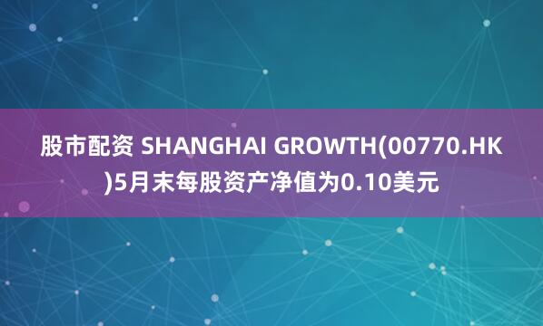 股市配资 SHANGHAI GROWTH(00770.HK)5月末每股资产净值为0.10美元
