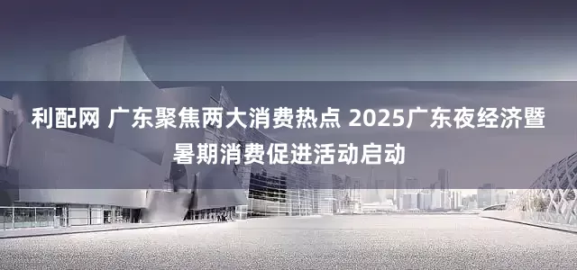 利配网 广东聚焦两大消费热点 2025广东夜经济暨暑期消费促进活动启动