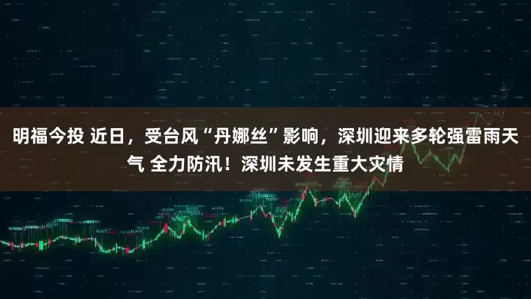 明福今投 近日，受台风“丹娜丝”影响，深圳迎来多轮强雷雨天气 全力防汛！深圳未发生重大灾情