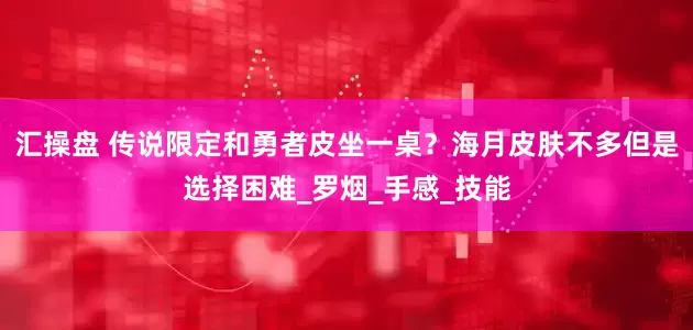 汇操盘 传说限定和勇者皮坐一桌？海月皮肤不多但是选择困难_罗烟_手感_技能
