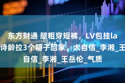 东方财通 腿粗穿短裤，LV包挂labubu，王诗龄拉3个箱子回家，太自信_李湘_王岳伦_气质