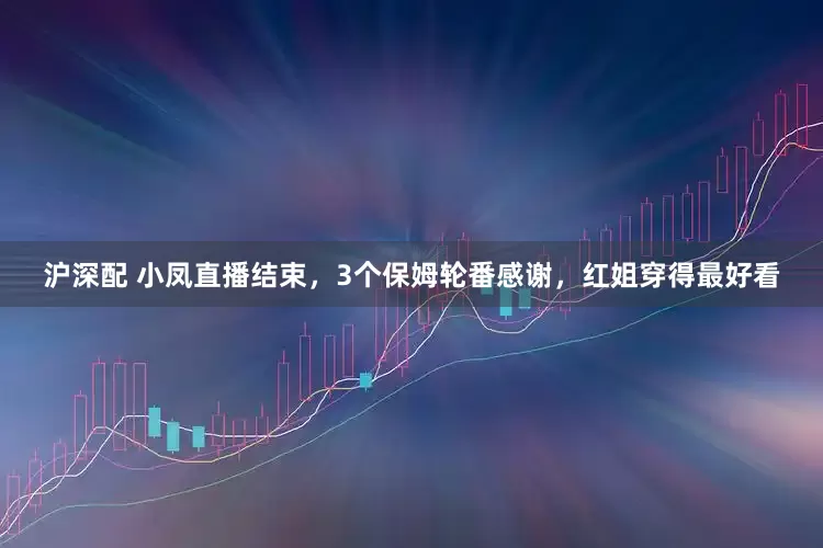 沪深配 小凤直播结束，3个保姆轮番感谢，红姐穿得最好看