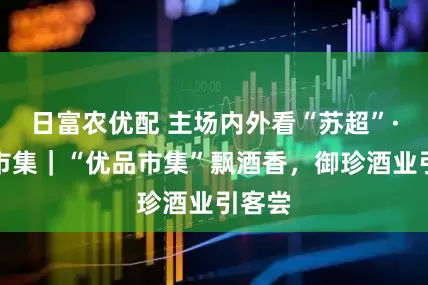 日富农优配 主场内外看“苏超”·优品市集｜“优品市集”飘酒香，御珍酒业引客尝