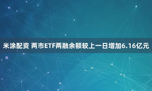 米涂配资 两市ETF两融余额较上一日增加6.16亿元