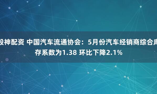 股神配资 中国汽车流通协会：5月份汽车经销商综合库存系数为1.38 环比下降2.1%