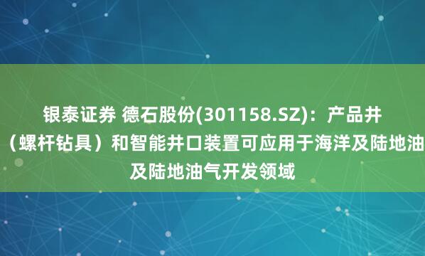 银泰证券 德石股份(301158.SZ)：产品井下动力钻具（螺杆钻具）和智能井口装置可应用于海洋及陆地油气开发领域