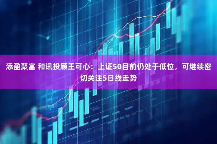 添盈聚富 和讯投顾王可心：上证50目前仍处于低位，可继续密切关注5日线走势